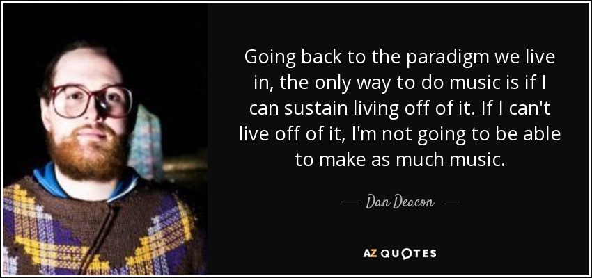 Going back to the paradigm we live in, the only way to do music is if I can sustain living off of it. If I can't live off of it, I'm not going to be able to make as much music. - Dan Deacon