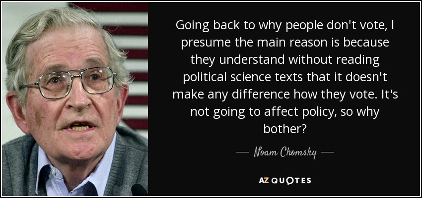 Going back to why people don't vote, I presume the main reason is because they understand without reading political science texts that it doesn't make any difference how they vote. It's not going to affect policy, so why bother? - Noam Chomsky