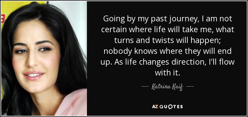 Going by my past journey, I am not certain where life will take me, what turns and twists will happen; nobody knows where they will end up. As life changes direction, I'll flow with it. - Katrina Kaif