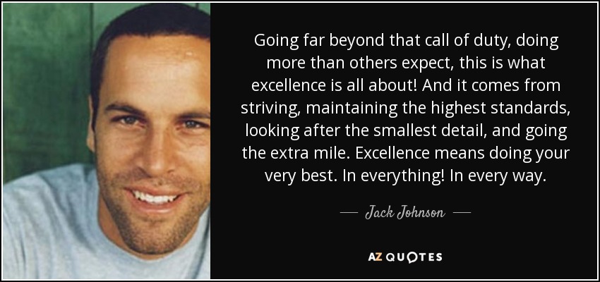 Going far beyond that call of duty, doing more than others expect, this is what excellence is all about! And it comes from striving, maintaining the highest standards, looking after the smallest detail, and going the extra mile. Excellence means doing your very best. In everything! In every way. - Jack Johnson