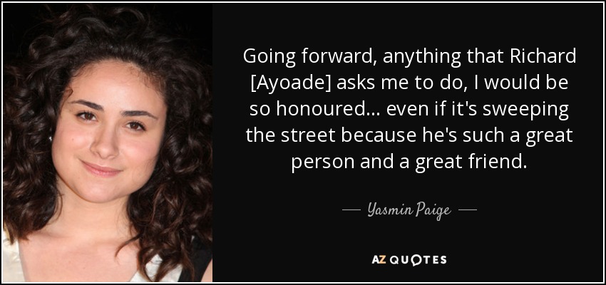 Going forward, anything that Richard [Ayoade] asks me to do, I would be so honoured... even if it's sweeping the street because he's such a great person and a great friend. - Yasmin Paige