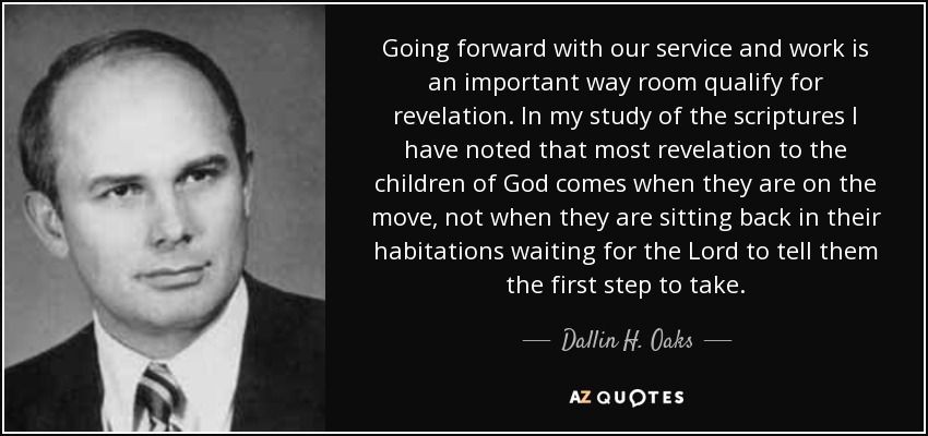 Going forward with our service and work is an important way room qualify for revelation. In my study of the scriptures I have noted that most revelation to the children of God comes when they are on the move, not when they are sitting back in their habitations waiting for the Lord to tell them the first step to take. - Dallin H. Oaks