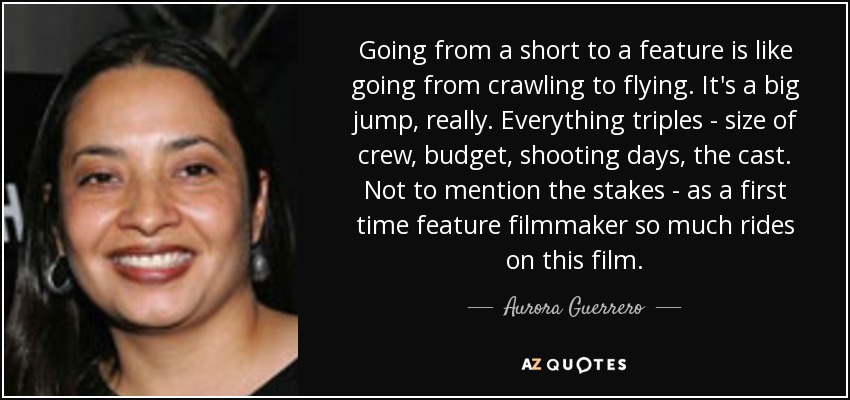 Going from a short to a feature is like going from crawling to flying. It's a big jump, really. Everything triples - size of crew, budget, shooting days, the cast. Not to mention the stakes - as a first time feature filmmaker so much rides on this film. - Aurora Guerrero