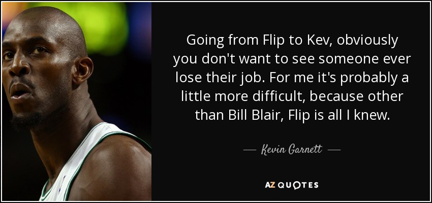 Going from Flip to Kev, obviously you don't want to see someone ever lose their job. For me it's probably a little more difficult, because other than Bill Blair, Flip is all I knew. - Kevin Garnett