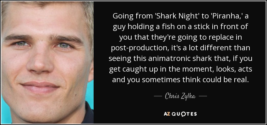 Going from 'Shark Night' to 'Piranha,' a guy holding a fish on a stick in front of you that they're going to replace in post-production, it's a lot different than seeing this animatronic shark that, if you get caught up in the moment, looks, acts and you sometimes think could be real. - Chris Zylka