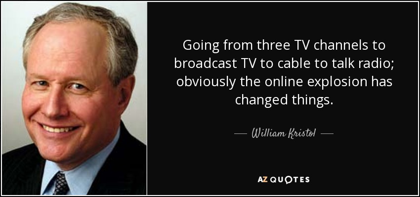 Going from three TV channels to broadcast TV to cable to talk radio; obviously the online explosion has changed things. - William Kristol