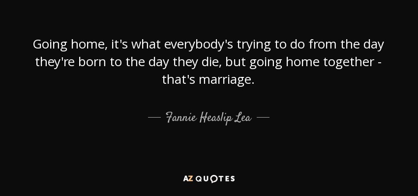 Going home, it's what everybody's trying to do from the day they're born to the day they die, but going home together - that's marriage. - Fannie Heaslip Lea