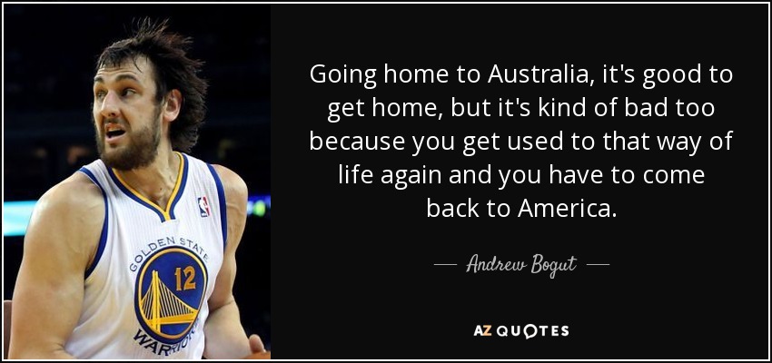 Going home to Australia, it's good to get home, but it's kind of bad too because you get used to that way of life again and you have to come back to America. - Andrew Bogut