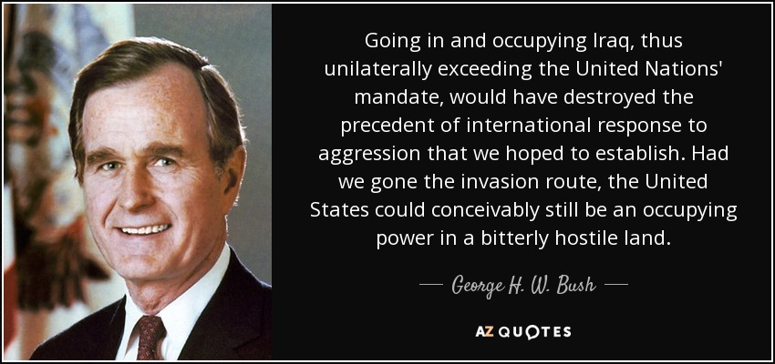 Going in and occupying Iraq, thus unilaterally exceeding the United Nations' mandate, would have destroyed the precedent of international response to aggression that we hoped to establish. Had we gone the invasion route, the United States could conceivably still be an occupying power in a bitterly hostile land. - George H. W. Bush