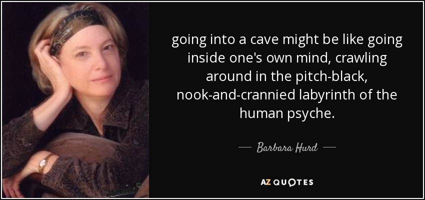 going into a cave might be like going inside one's own mind, crawling around in the pitch-black, nook-and-crannied labyrinth of the human psyche. - Barbara Hurd