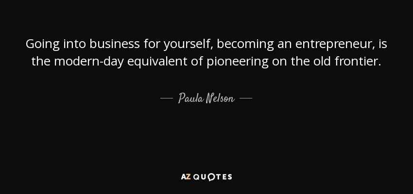 Going into business for yourself, becoming an entrepreneur, is the modern-day equivalent of pioneering on the old frontier. - Paula Nelson
