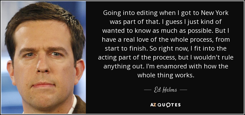 Going into editing when I got to New York was part of that. I guess I just kind of wanted to know as much as possible. But I have a real love of the whole process, from start to finish. So right now, I fit into the acting part of the process, but I wouldn't rule anything out. I'm enamored with how the whole thing works. - Ed Helms