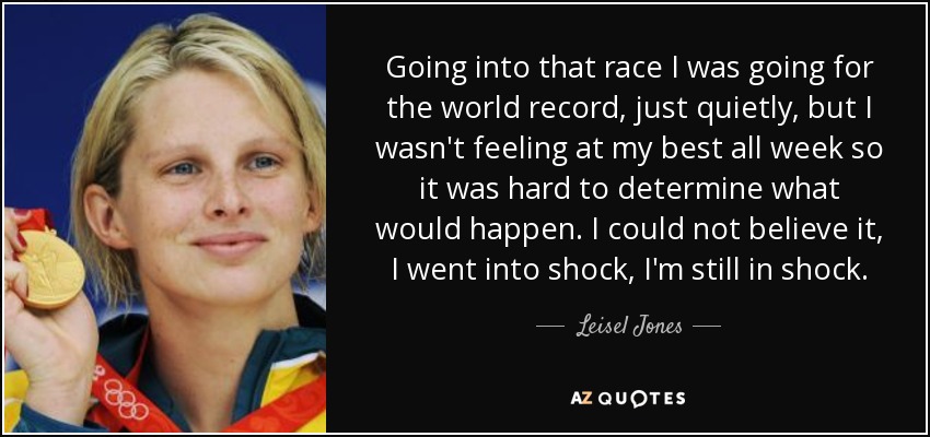 Going into that race I was going for the world record, just quietly, but I wasn't feeling at my best all week so it was hard to determine what would happen. I could not believe it, I went into shock, I'm still in shock. - Leisel Jones