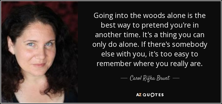 Going into the woods alone is the best way to pretend you're in another time. It's a thing you can only do alone. If there's somebody else with you, it's too easy to remember where you really are. - Carol Rifka Brunt