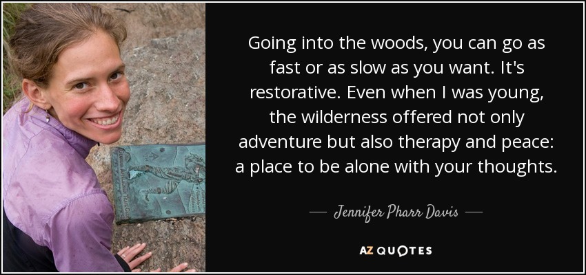 Going into the woods, you can go as fast or as slow as you want. It's restorative. Even when I was young, the wilderness offered not only adventure but also therapy and peace: a place to be alone with your thoughts. - Jennifer Pharr Davis