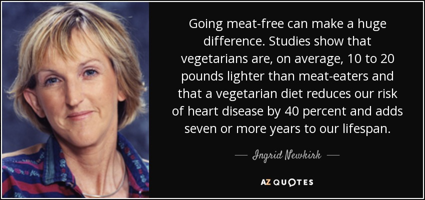 Going meat-free can make a huge difference. Studies show that vegetarians are, on average, 10 to 20 pounds lighter than meat-eaters and that a vegetarian diet reduces our risk of heart disease by 40 percent and adds seven or more years to our lifespan. - Ingrid Newkirk