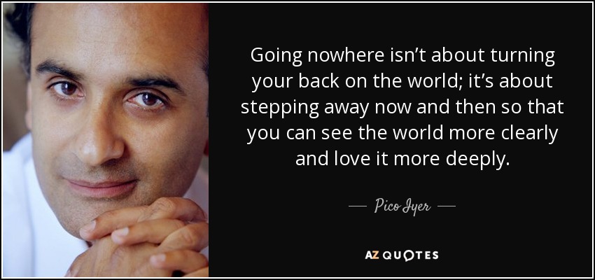 Going nowhere isn’t about turning your back on the world; it’s about stepping away now and then so that you can see the world more clearly and love it more deeply. - Pico Iyer