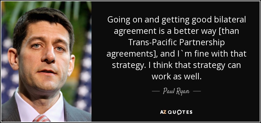 Going on and getting good bilateral agreement is a better way [than Trans-Pacific Partnership agreements], and I`m fine with that strategy. I think that strategy can work as well. - Paul Ryan