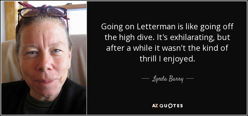 Going on Letterman is like going off the high dive. It's exhilarating, but after a while it wasn't the kind of thrill I enjoyed. - Lynda Barry
