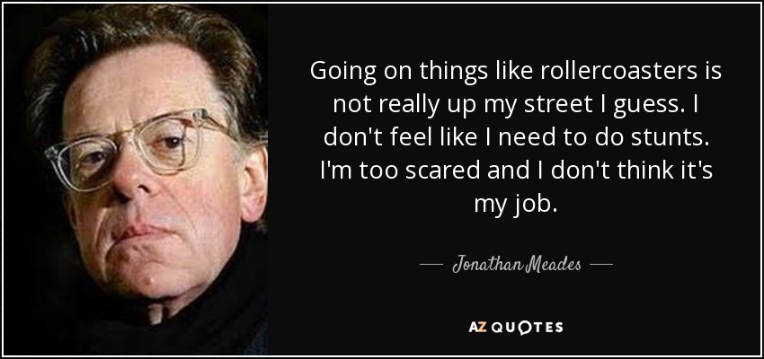 Going on things like rollercoasters is not really up my street I guess. I don't feel like I need to do stunts. I'm too scared and I don't think it's my job. - Jonathan Meades