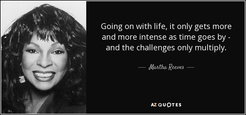 Going on with life, it only gets more and more intense as time goes by - and the challenges only multiply. - Martha Reeves