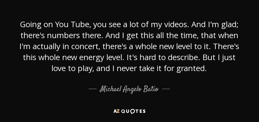 Going on You Tube, you see a lot of my videos. And I'm glad; there's numbers there. And I get this all the time, that when I'm actually in concert, there's a whole new level to it. There's this whole new energy level. It's hard to describe. But I just love to play, and I never take it for granted. - Michael Angelo Batio