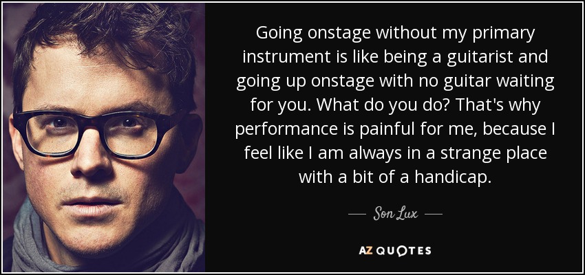 Going onstage without my primary instrument is like being a guitarist and going up onstage with no guitar waiting for you. What do you do? That's why performance is painful for me, because I feel like I am always in a strange place with a bit of a handicap. - Son Lux