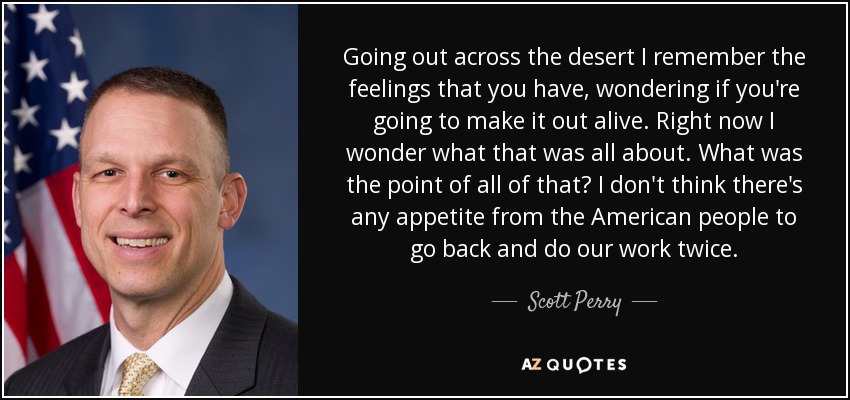 Going out across the desert I remember the feelings that you have, wondering if you're going to make it out alive. Right now I wonder what that was all about. What was the point of all of that? I don't think there's any appetite from the American people to go back and do our work twice. - Scott Perry