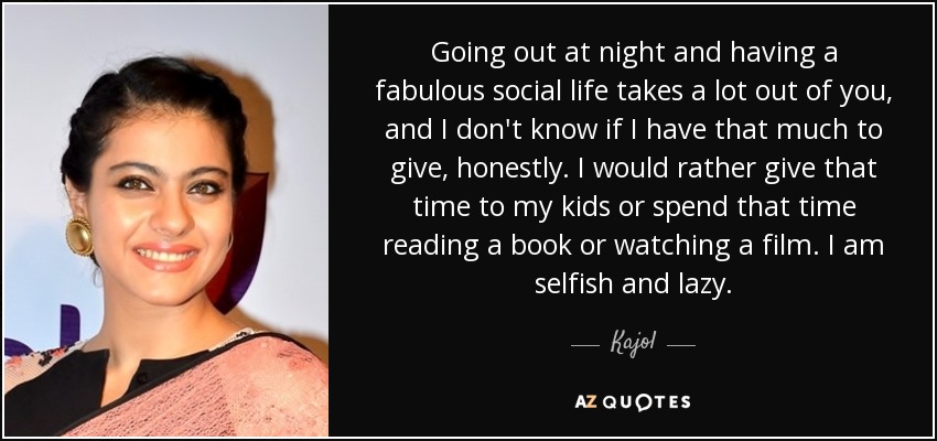Going out at night and having a fabulous social life takes a lot out of you, and I don't know if I have that much to give, honestly. I would rather give that time to my kids or spend that time reading a book or watching a film. I am selfish and lazy. - Kajol