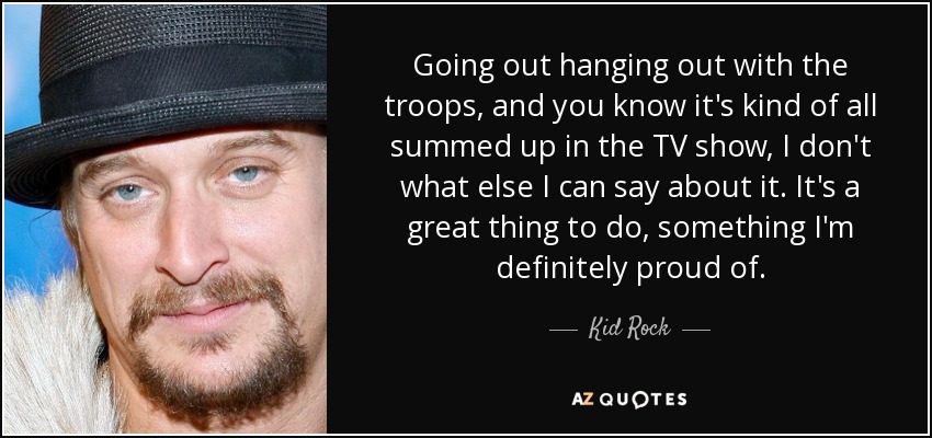 Going out hanging out with the troops, and you know it's kind of all summed up in the TV show, I don't what else I can say about it. It's a great thing to do, something I'm definitely proud of. - Kid Rock
