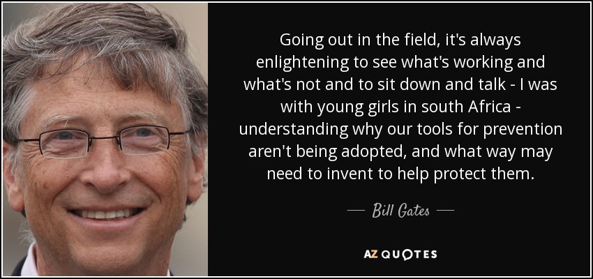 Going out in the field, it's always enlightening to see what's working and what's not and to sit down and talk - I was with young girls in south Africa - understanding why our tools for prevention aren't being adopted, and what way may need to invent to help protect them. - Bill Gates