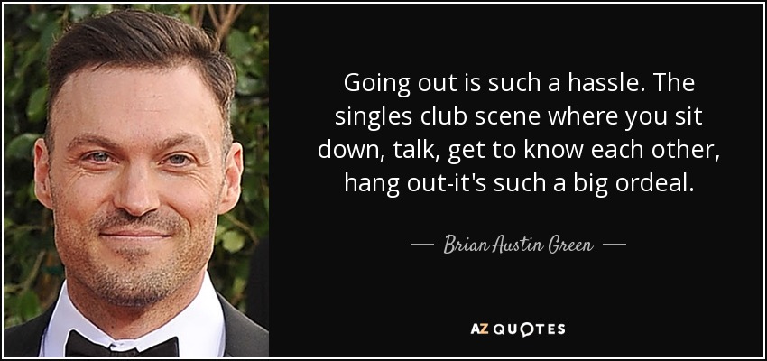 Going out is such a hassle. The singles club scene where you sit down, talk, get to know each other, hang out-it's such a big ordeal. - Brian Austin Green