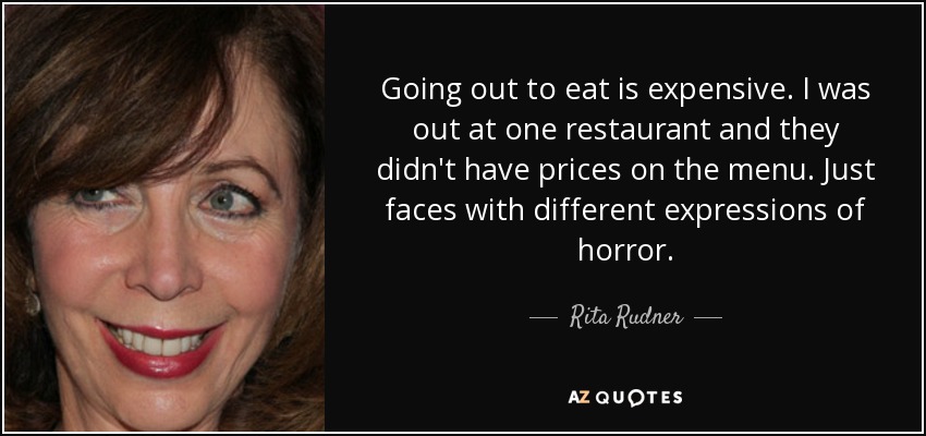 Going out to eat is expensive. I was out at one restaurant and they didn't have prices on the menu. Just faces with different expressions of horror. - Rita Rudner