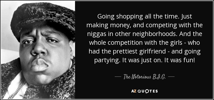Going shopping all the time. Just making money, and competing with the niggas in other neighborhoods. And the whole competition with the girls - who had the prettiest girlfriend - and going partying. It was just on. It was fun! - The Notorious B.I.G.