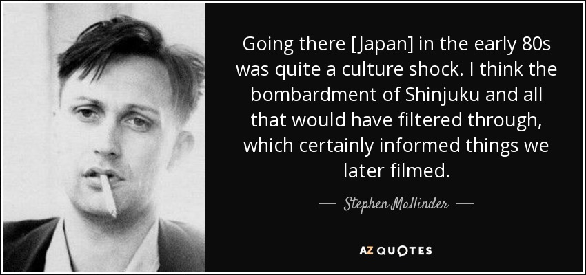 Going there [Japan] in the early 80s was quite a culture shock. I think the bombardment of Shinjuku and all that would have filtered through, which certainly informed things we later filmed. - Stephen Mallinder