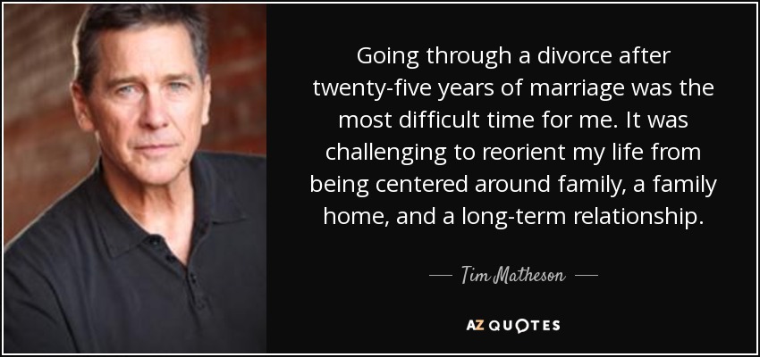 Going through a divorce after twenty-five years of marriage was the most difficult time for me. It was challenging to reorient my life from being centered around family, a family home, and a long-term relationship. - Tim Matheson