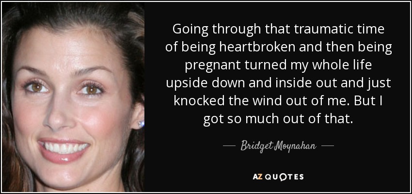 Going through that traumatic time of being heartbroken and then being pregnant turned my whole life upside down and inside out and just knocked the wind out of me. But I got so much out of that. - Bridget Moynahan