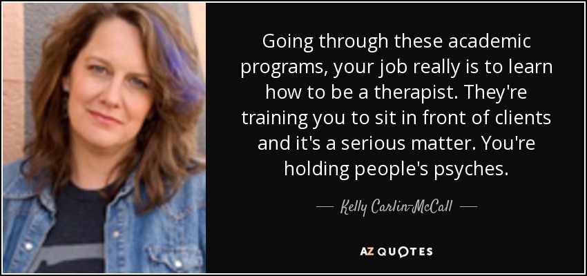 Going through these academic programs, your job really is to learn how to be a therapist. They're training you to sit in front of clients and it's a serious matter. You're holding people's psyches. - Kelly Carlin-McCall