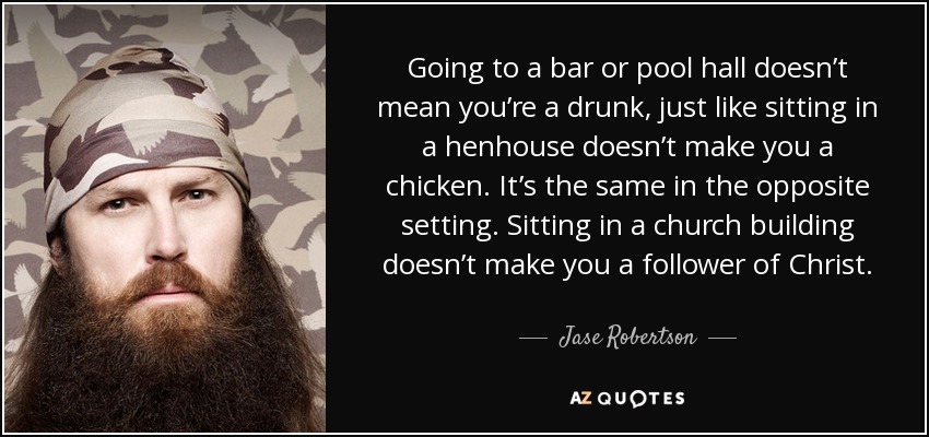 Going to a bar or pool hall doesn’t mean you’re a drunk, just like sitting in a henhouse doesn’t make you a chicken. It’s the same in the opposite setting. Sitting in a church building doesn’t make you a follower of Christ. - Jase Robertson