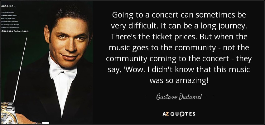 Going to a concert can sometimes be very difficult. It can be a long journey. There's the ticket prices. But when the music goes to the community - not the community coming to the concert - they say, 'Wow! I didn't know that this music was so amazing! - Gustavo Dudamel