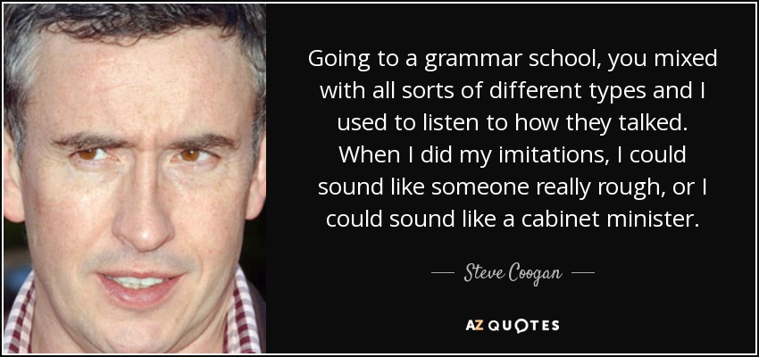 Going to a grammar school, you mixed with all sorts of different types and I used to listen to how they talked. When I did my imitations, I could sound like someone really rough, or I could sound like a cabinet minister. - Steve Coogan