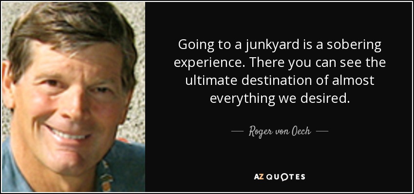 Going to a junkyard is a sobering experience. There you can see the ultimate destination of almost everything we desired. - Roger von Oech