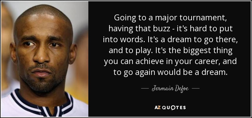 Going to a major tournament, having that buzz - it's hard to put into words. It's a dream to go there, and to play. It's the biggest thing you can achieve in your career, and to go again would be a dream. - Jermain Defoe