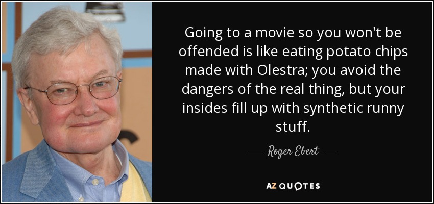 Going to a movie so you won't be offended is like eating potato chips made with Olestra; you avoid the dangers of the real thing, but your insides fill up with synthetic runny stuff. - Roger Ebert