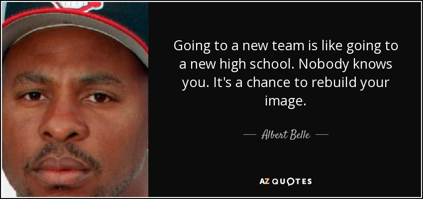 Going to a new team is like going to a new high school. Nobody knows you. It's a chance to rebuild your image. - Albert Belle