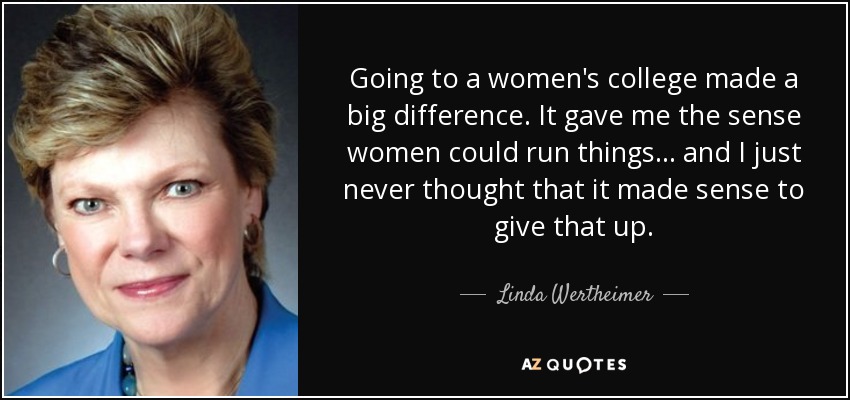 Going to a women's college made a big difference. It gave me the sense women could run things... and I just never thought that it made sense to give that up. - Linda Wertheimer