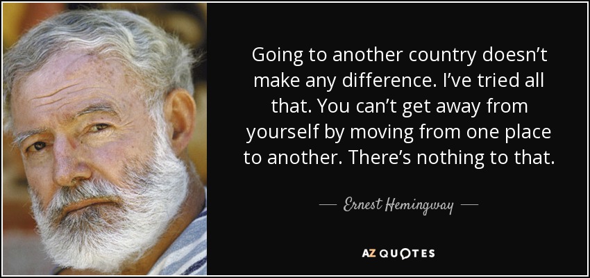 Going to another country doesn’t make any difference. I’ve tried all that. You can’t get away from yourself by moving from one place to another. There’s nothing to that. - Ernest Hemingway