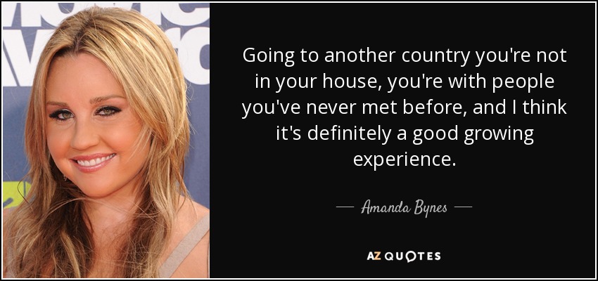 Going to another country you're not in your house, you're with people you've never met before, and I think it's definitely a good growing experience. - Amanda Bynes