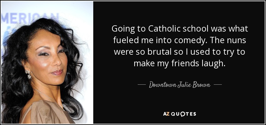 Going to Catholic school was what fueled me into comedy. The nuns were so brutal so I used to try to make my friends laugh. - Downtown Julie Brown