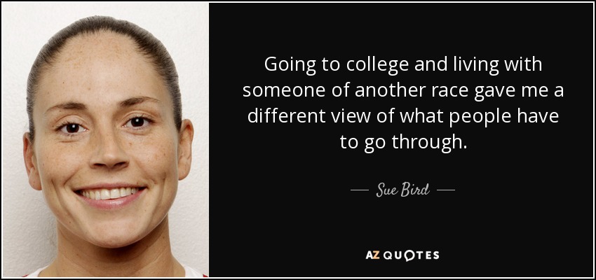 Going to college and living with someone of another race gave me a different view of what people have to go through. - Sue Bird